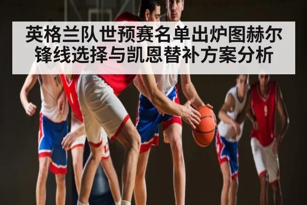 英格兰队世预赛名单出炉图赫尔锋线选择与凯恩替补方案分析
