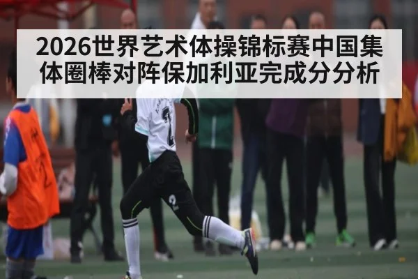 2026世界艺术体操锦标赛中国集体圈棒对阵保加利亚完成分分析
